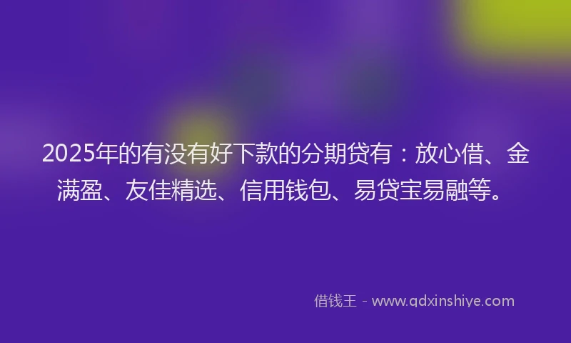 2025年的有没有好下款的分期贷有：放心借、金满盈、友佳精选、信用钱包、易贷宝易融等。