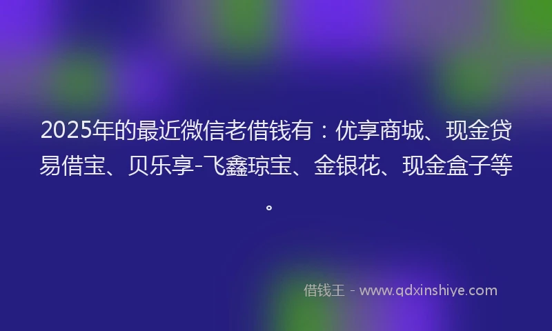 2025年的最近微信老借钱有：优享商城、现金贷易借宝、贝乐享-飞鑫琼宝、金银花、现金盒子等。
