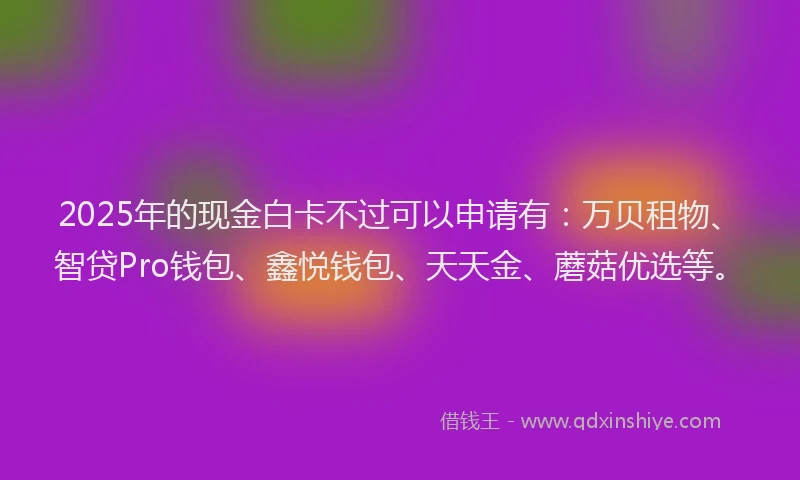 2025年的现金白卡不过可以申请有：万贝租物、智贷Pro钱包、鑫悦钱包、天天金、蘑菇优选等。