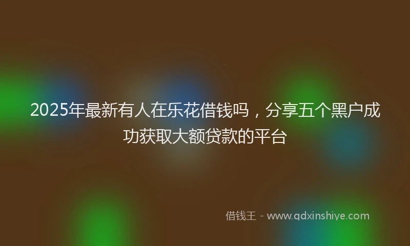 2025年最新有人在乐花借钱吗，分享五个黑户成功获取大额贷款的平台