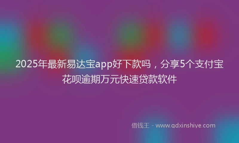 2025年最新易达宝app好下款吗，分享5个支付宝花呗逾期万元快速贷款软件