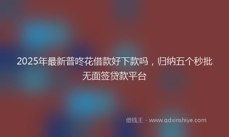 2025年最新普咚花借款好下款吗，归纳五个秒批无面签贷款平台