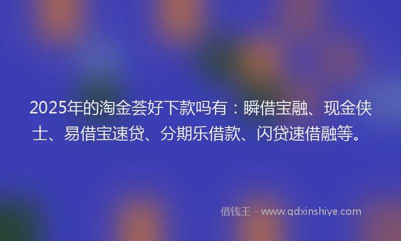 2025年的淘金荟好下款吗有：瞬借宝融、现金侠士、易借宝速贷、分期乐借款、闪贷速借融等。