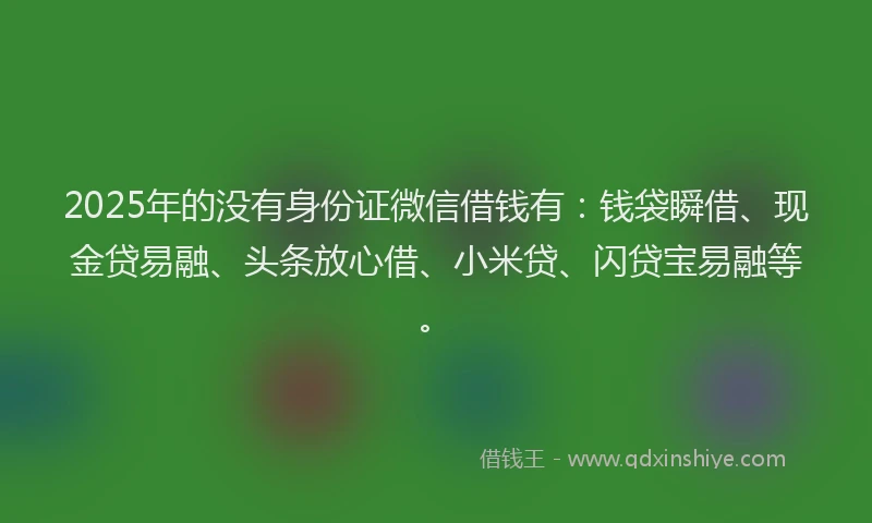 2025年的没有身份证微信借钱有：钱袋瞬借、现金贷易融、头条放心借、小米贷、闪贷宝易融等。