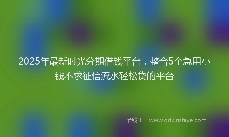 2025年最新时光分期借钱平台，整合5个急用小钱不求征信流水轻松贷的平台