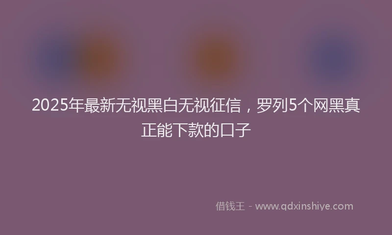 2025年最新无视黑白无视征信，罗列5个网黑真正能下款的口子