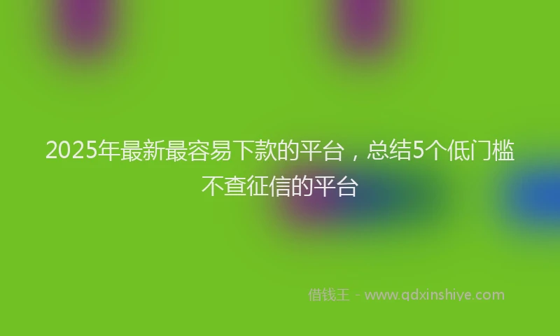 2025年最新最容易下款的平台，总结5个低门槛不查征信的平台