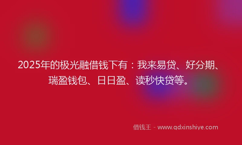 2025年的极光融借钱下有：我来易贷、好分期、瑞盈钱包、日日盈、读秒快贷等。