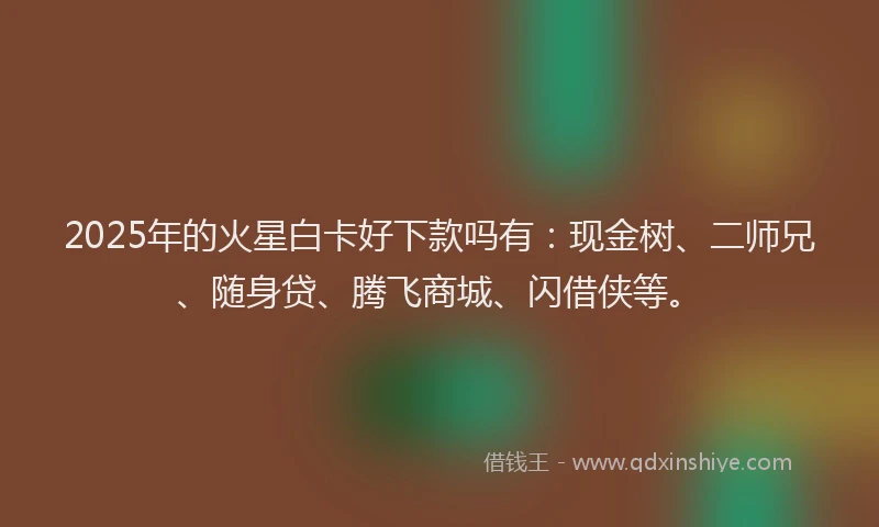 2025年的火星白卡好下款吗有：现金树、二师兄、随身贷、腾飞商城、闪借侠等。
