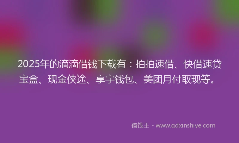 2025年的滴滴借钱下载有：拍拍速借、快借速贷宝盒、现金侠途、享宇钱包、美团月付取现等。
