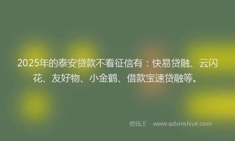 2025年的泰安贷款不看征信有：快易贷融、云闪花、友好物、小金鹤、借款宝速贷融等。