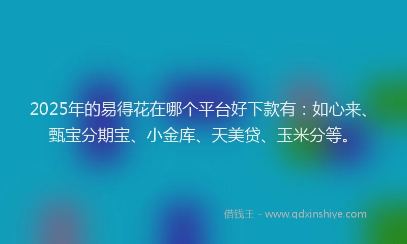 2025年的易得花在哪个平台好下款有：如心来、甄宝分期宝、小金库、天美贷、玉米分等。