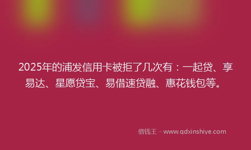 2025年的浦发信用卡被拒了几次有：一起贷、享易达、星愿贷宝、易借速贷融、惠花钱包等。