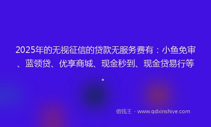2025年的无视征信的贷款无服务费有：小鱼免审、蓝领贷、优享商城、现金秒到、现金贷易行等。