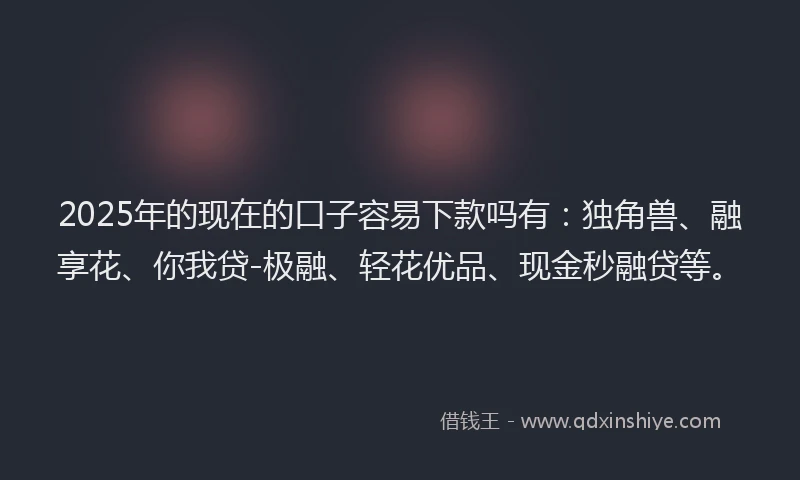 2025年的现在的口子容易下款吗有：独角兽、融享花、你我贷-极融、轻花优品、现金秒融贷等。