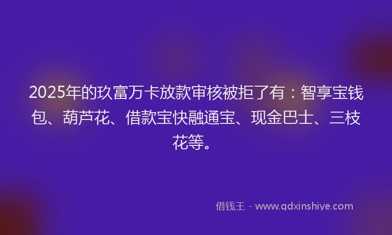 2025年的玖富万卡放款审核被拒了有：智享宝钱包、葫芦花、借款宝快融通宝、现金巴士、三枝花等。