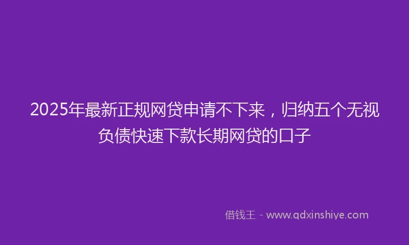2025年最新正规网贷申请不下来，归纳五个无视负债快速下款长期网贷的口子