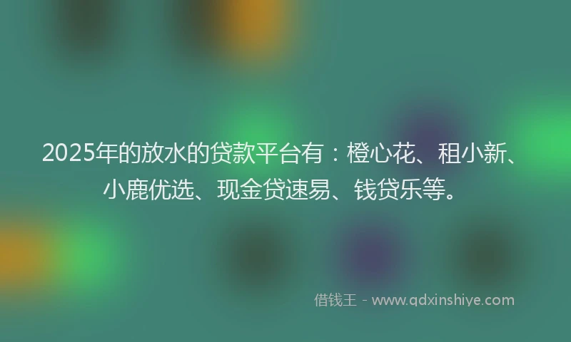 2025年的放水的贷款平台有：橙心花、租小新、小鹿优选、现金贷速易、钱贷乐等。