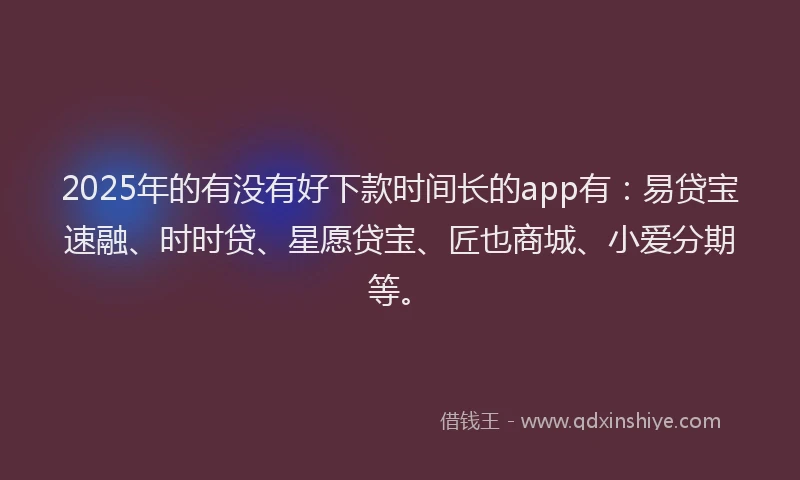 2025年的有没有好下款时间长的app有：易贷宝速融、时时贷、星愿贷宝、匠也商城、小爱分期等。