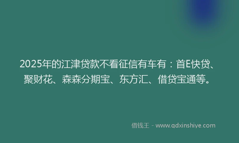 2025年的江津贷款不看征信有车有：首E快贷、聚财花、森森分期宝、东方汇、借贷宝通等。