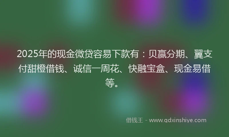 2025年的现金微贷容易下款有：贝赢分期、翼支付甜橙借钱、诚信一周花、快融宝盒、现金易借等。