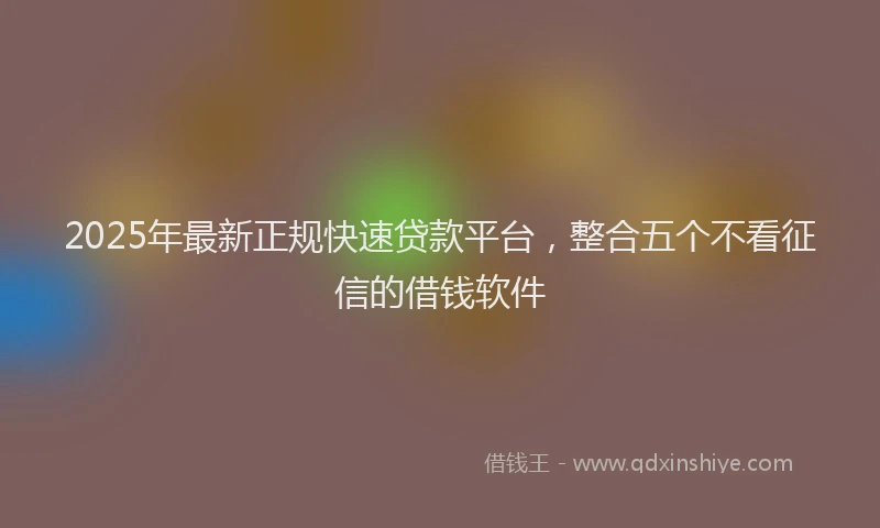 2025年最新正规快速贷款平台，整合五个不看征信的借钱软件