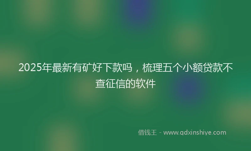 2025年最新有矿好下款吗，梳理五个小额贷款不查征信的软件