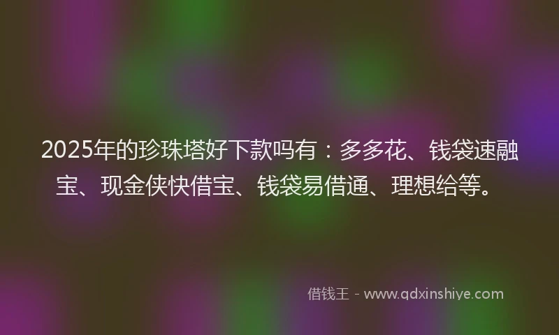 2025年的珍珠塔好下款吗有：多多花、钱袋速融宝、现金侠快借宝、钱袋易借通、理想给等。