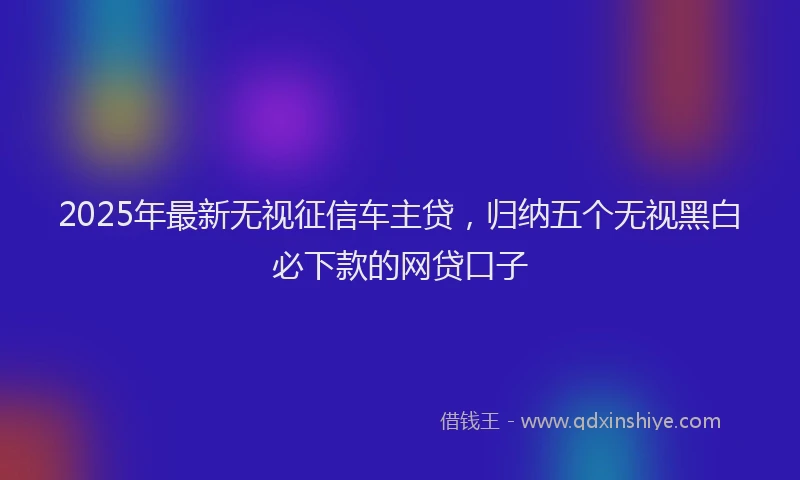2025年最新无视征信车主贷，归纳五个无视黑白必下款的网贷口子
