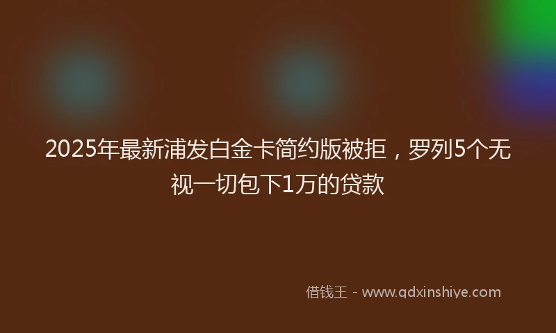 2025年最新浦发白金卡简约版被拒，罗列5个无视一切包下1万的贷款