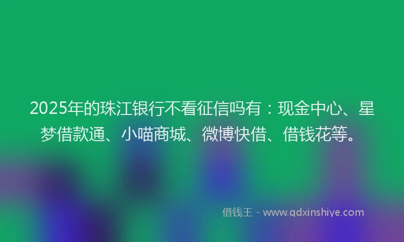 2025年的珠江银行不看征信吗有：现金中心、星梦借款通、小喵商城、微博快借、借钱花等。