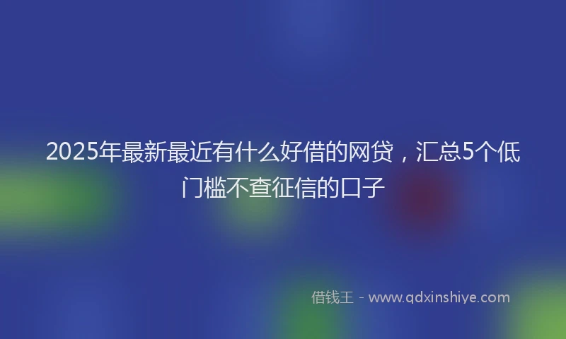 2025年最新最近有什么好借的网贷，汇总5个低门槛不查征信的口子