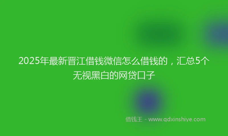 2025年最新晋江借钱微信怎么借钱的，汇总5个无视黑白的网贷口子