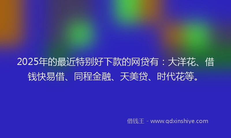 2025年的最近特别好下款的网贷有：大洋花、借钱快易借、同程金融、天美贷、时代花等。