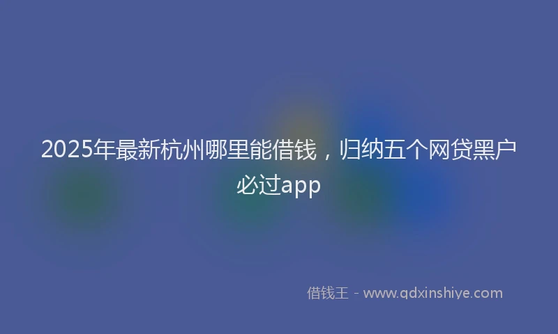 2025年最新杭州哪里能借钱，归纳五个网贷黑户必过app
