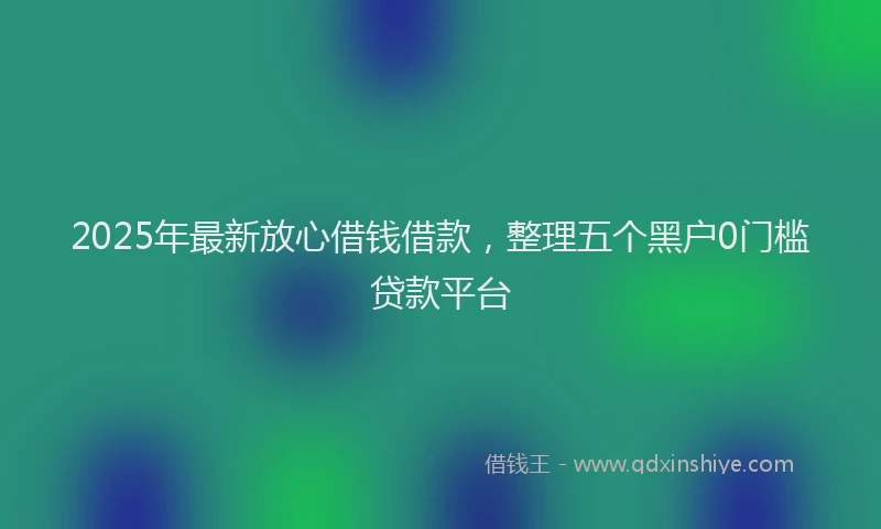2025年最新放心借钱借款，整理五个黑户0门槛贷款平台
