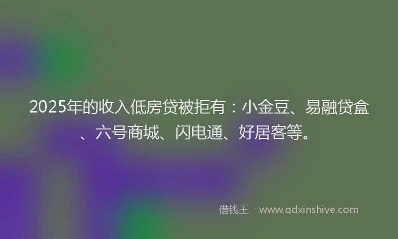 2025年的收入低房贷被拒有：小金豆、易融贷盒、六号商城、闪电通、好居客等。