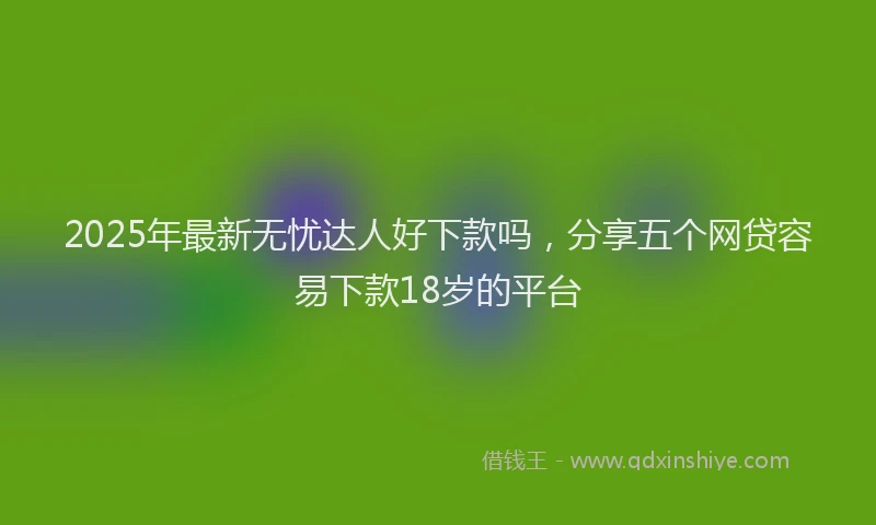 2025年最新无忧达人好下款吗，分享五个网贷容易下款18岁的平台