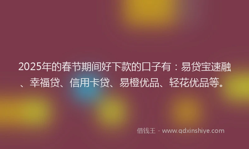 2025年的春节期间好下款的口子有：易贷宝速融、幸福贷、信用卡贷、易橙优品、轻花优品等。