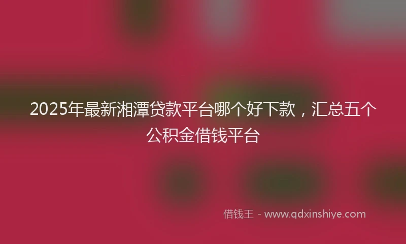 2025年最新湘潭贷款平台哪个好下款，汇总五个公积金借钱平台