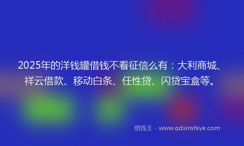 2025年的洋钱罐借钱不看征信么有：大利商城、祥云借款、移动白条、任性贷、闪贷宝盒等。