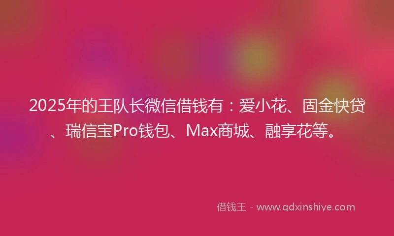 2025年的王队长微信借钱有：爱小花、固金快贷、瑞信宝Pro钱包、Max商城、融享花等。