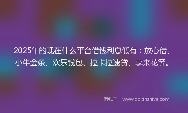 2025年的现在什么平台借钱利息低有：放心借、小牛金条、欢乐钱包、拉卡拉速贷、享来花等。