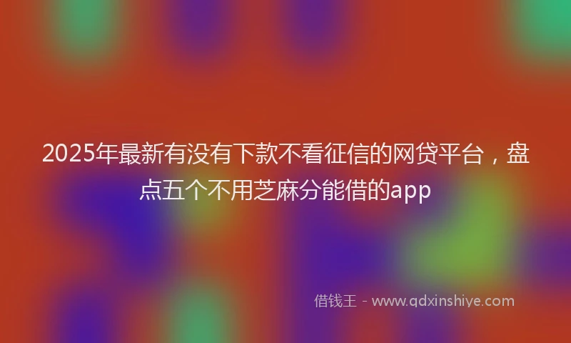 2025年最新有没有下款不看征信的网贷平台，盘点五个不用芝麻分能借的app