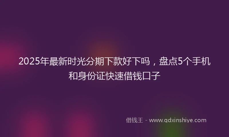 2025年最新时光分期下款好下吗，盘点5个手机和身份证快速借钱口子