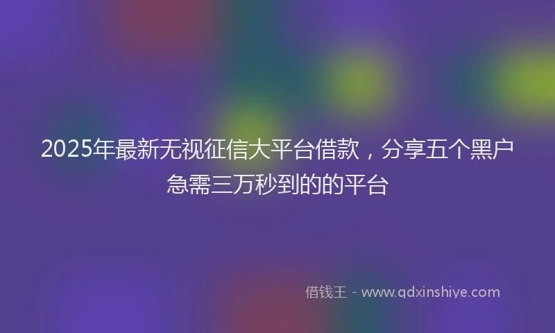 2025年最新无视征信大平台借款，分享五个黑户急需三万秒到的的平台