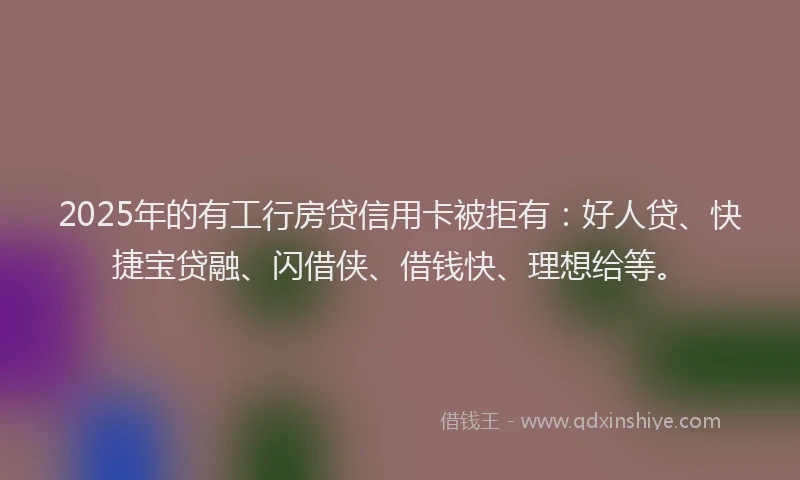 2025年的有工行房贷信用卡被拒有：好人贷、快捷宝贷融、闪借侠、借钱快、理想给等。