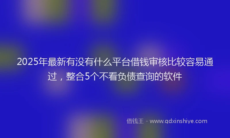 2025年最新有没有什么平台借钱审核比较容易通过，整合5个不看负债查询的软件