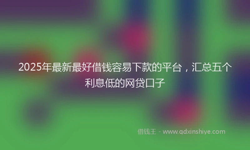 2025年最新最好借钱容易下款的平台，汇总五个利息低的网贷口子