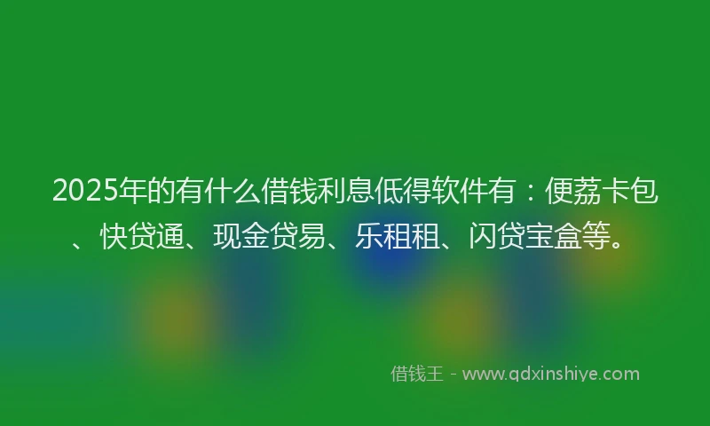 2025年的有什么借钱利息低得软件有：便荔卡包、快贷通、现金贷易、乐租租、闪贷宝盒等。
